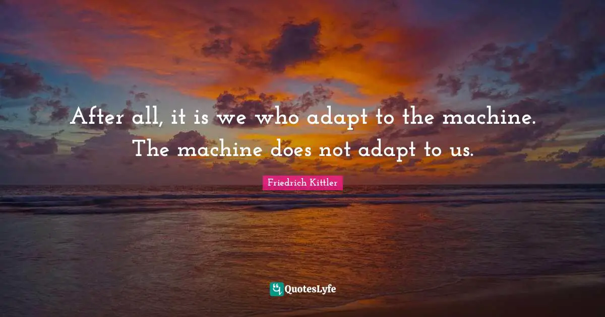 After all, it is we who adapt to the machine. The machine does not adapt to us.