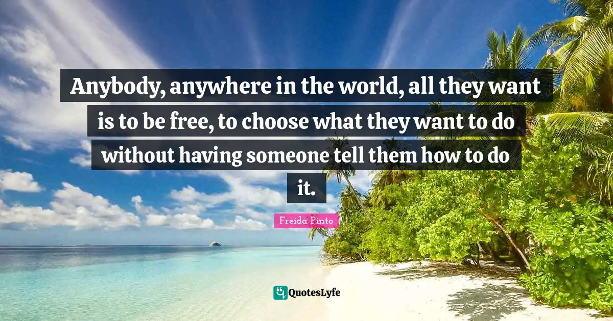 Anybody, anywhere in the world, all they want is to be free, to choose what they want to do without having someone tell them how to do it.
