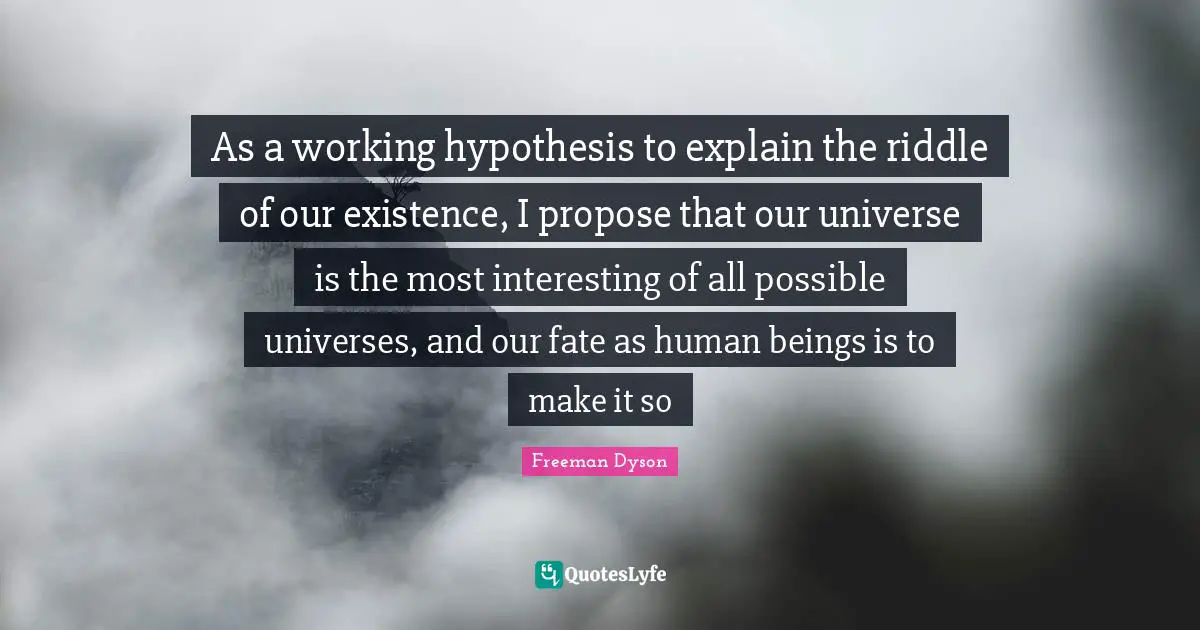 As a working hypothesis to explain the riddle of our existence, I propose that our universe is the most interesting of all possible universes, and our fate as human beings is to make it so