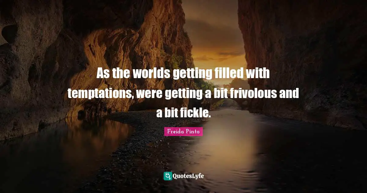 As the worlds getting filled with temptations, were getting a bit frivolous and a bit fickle.