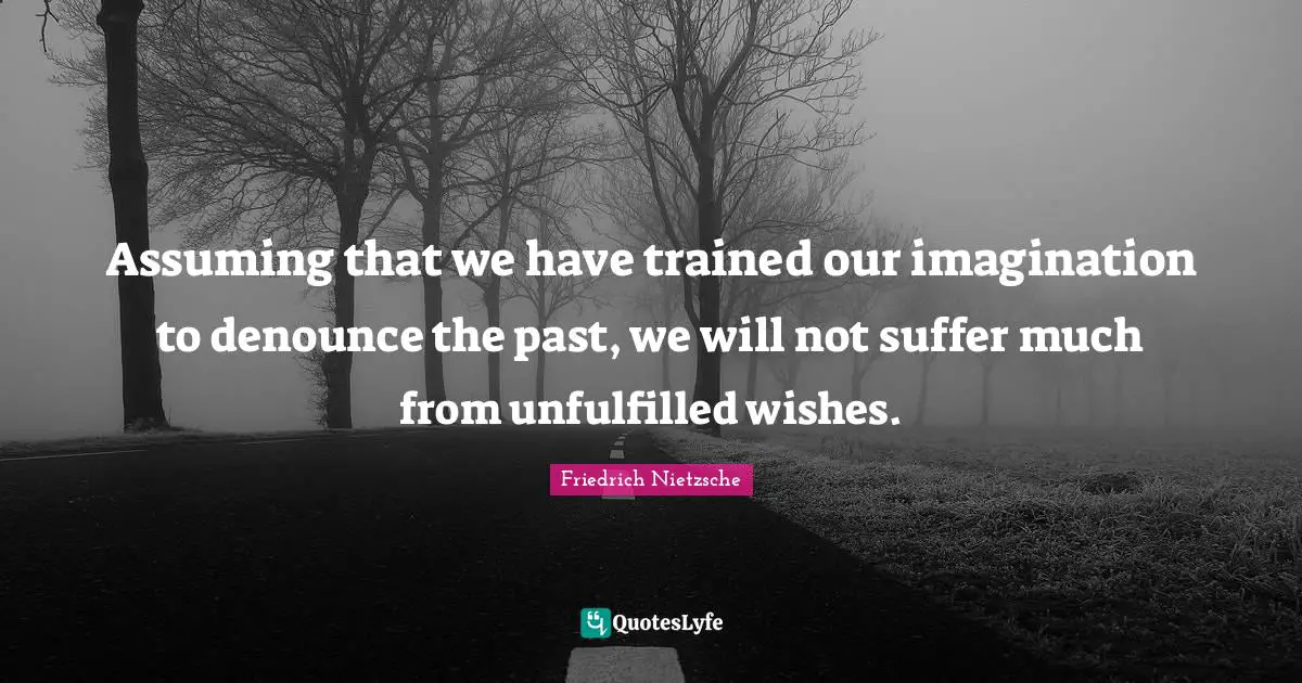 Assuming that we have trained our imagination to denounce the past, we will not suffer much from unfulfilled wishes.