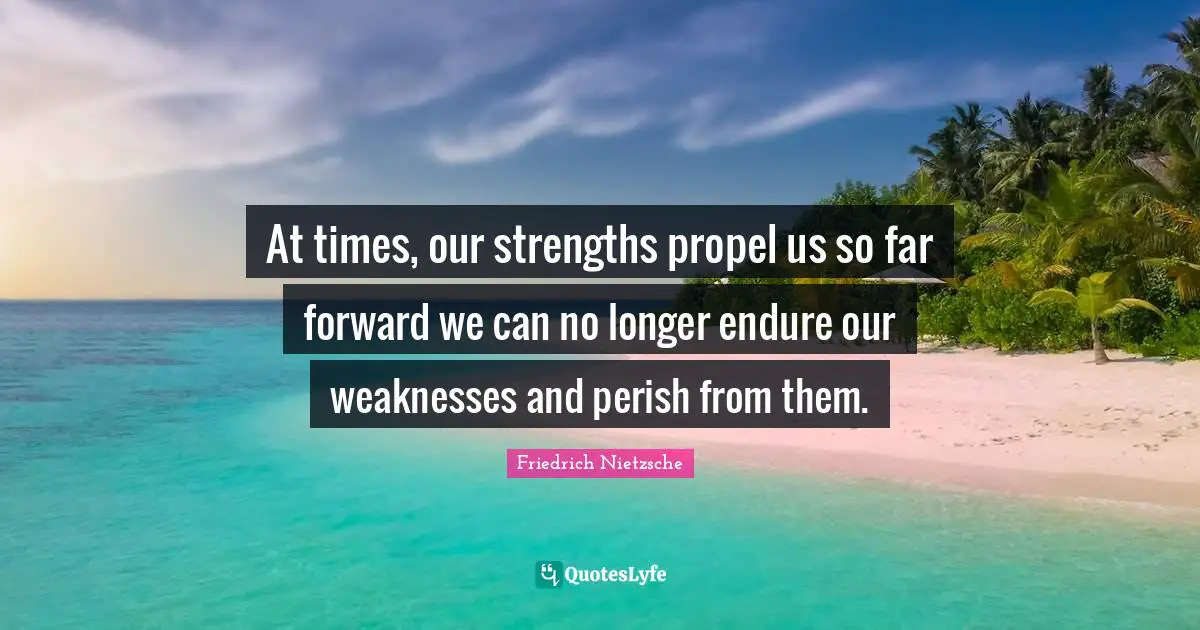 At times, our strengths propel us so far forward we can no longer endure our weaknesses and perish from them.