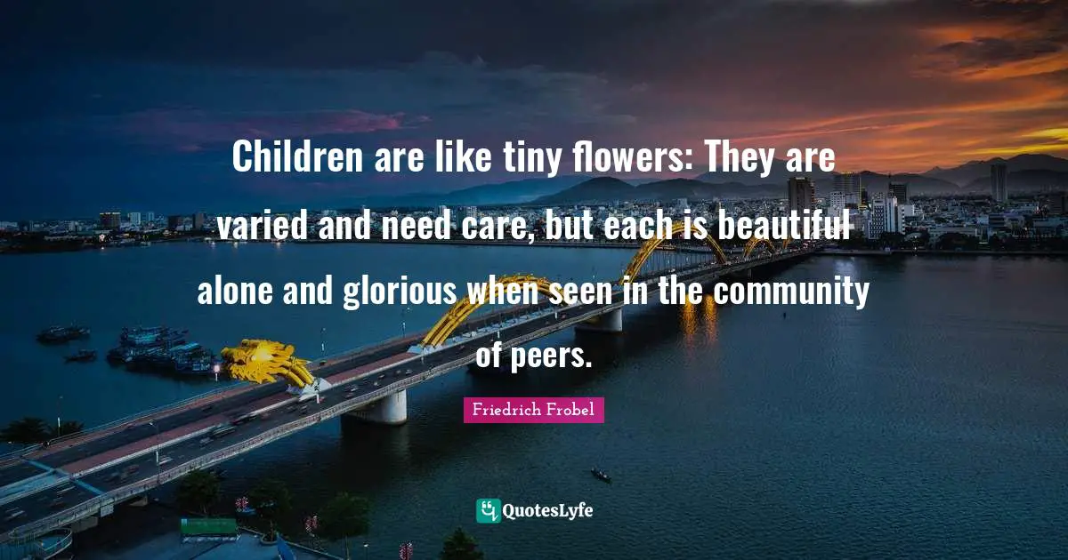 Flower Quotes: "Children are like tiny flowers: They are varied and need care, but each is beautiful alone and glorious when seen in the community of peers."
