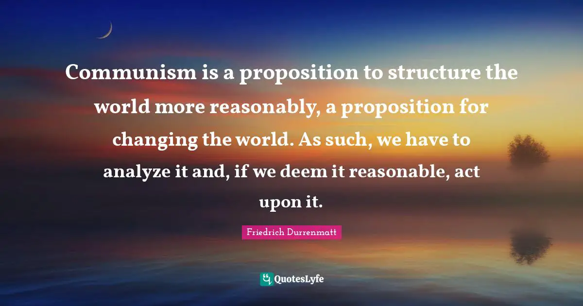 Communism is a proposition to structure the world more reasonably, a proposition for changing the world. As such, we have to analyze it and, if we deem it reasonable, act upon it.