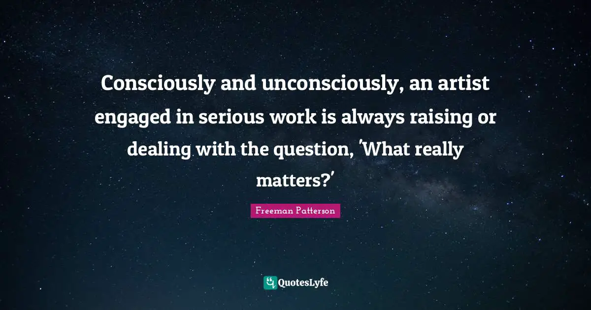 Consciously and unconsciously, an artist engaged in serious work is always raising or dealing with the question, 'What really matters?'