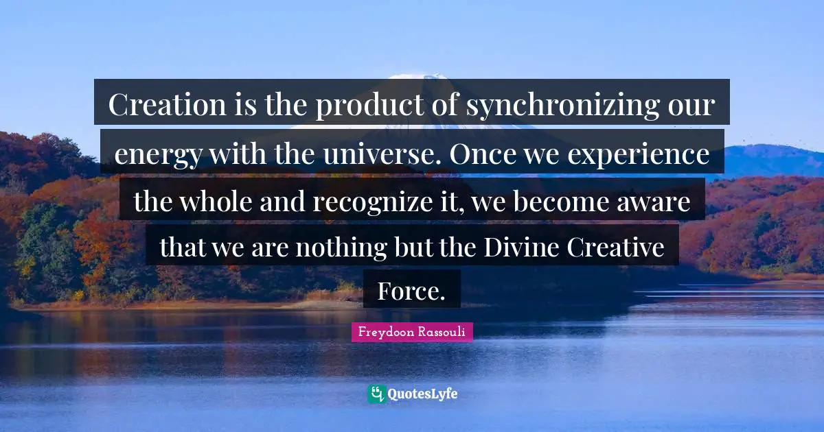 Whole Universe Quotes: "Creation is the product of synchronizing our energy with the universe. Once we experience the whole and recognize it, we become aware that we are nothing but the Divine Creative Force."