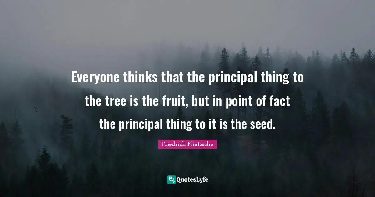 Everyone thinks that the principal thing to the tree is the fruit, but in point of fact the principal thing to it is the seed.