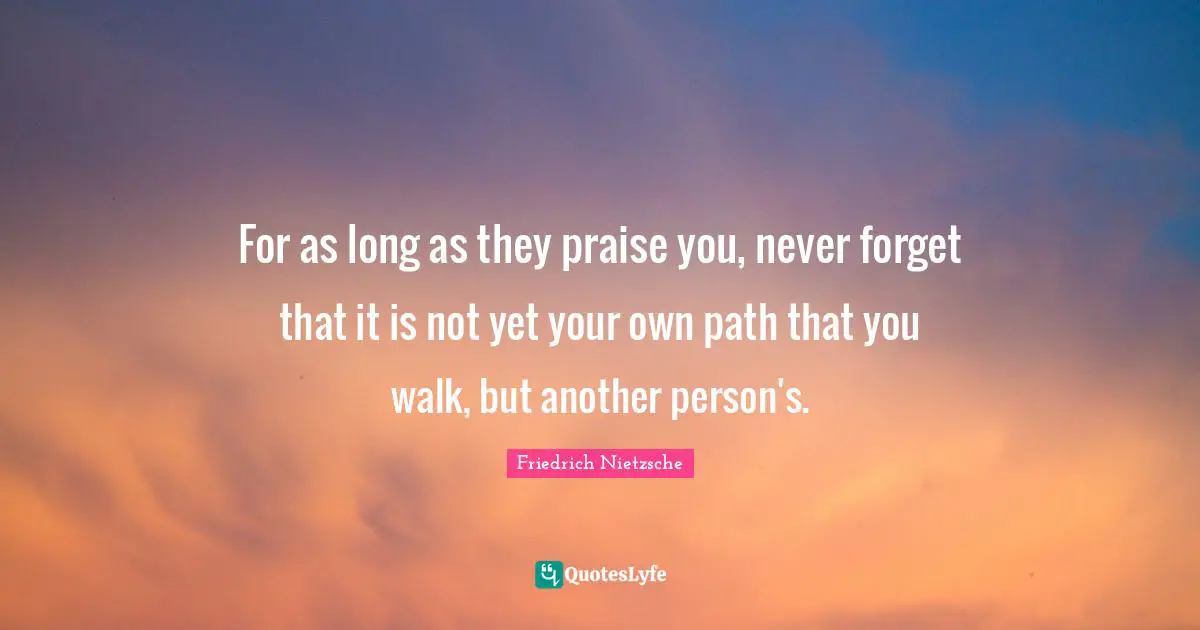 For as long as they praise you, never forget that it is not yet your own path that you walk, but another person's.