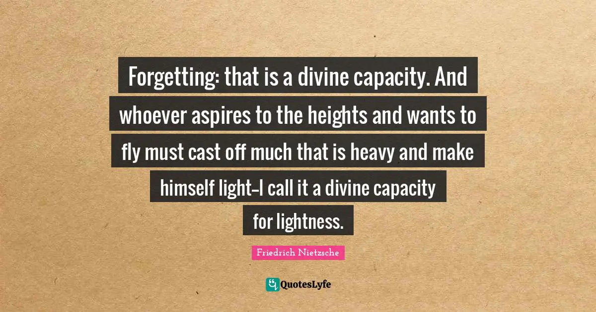 Lightness Quotes: "Forgetting: that is a divine capacity. And whoever aspires to the heights and wants to fly must cast off much that is heavy and make himself light--I call it a divine capacity for lightness."