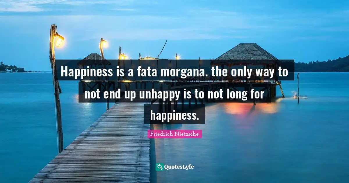Happiness is a fata morgana. the only way to not end up unhappy is to not long for happiness.