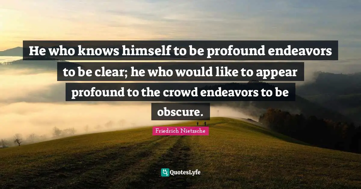 He who knows himself to be profound endeavors to be clear; he who would like to appear profound to the crowd endeavors to be obscure.