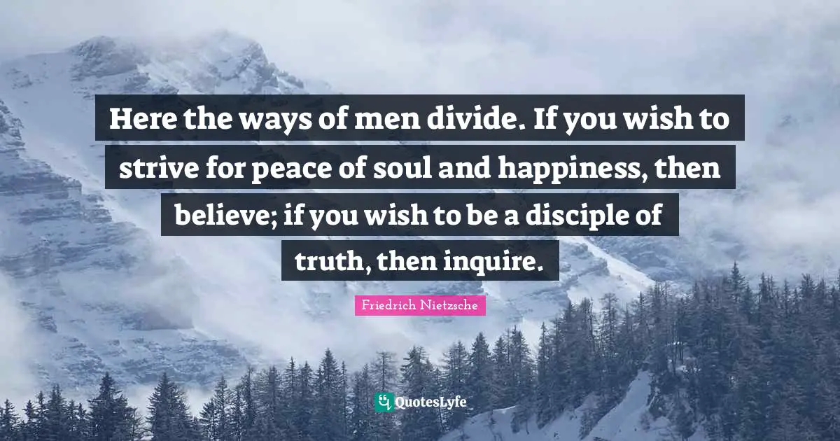 Here the ways of men divide. If you wish to strive for peace of soul and happiness, then believe; if you wish to be a disciple of truth, then inquire.