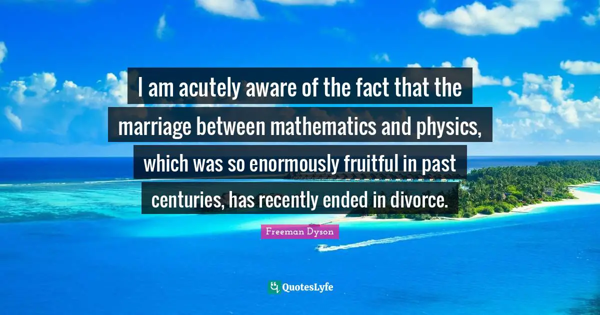 I am acutely aware of the fact that the marriage between mathematics and physics, which was so enormously fruitful in past centuries, has recently ended in divorce.