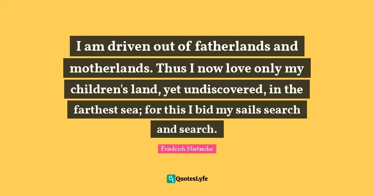 I am driven out of fatherlands and motherlands. Thus I now love only my children's land, yet undiscovered, in the farthest sea; for this I bid my sails search and search.