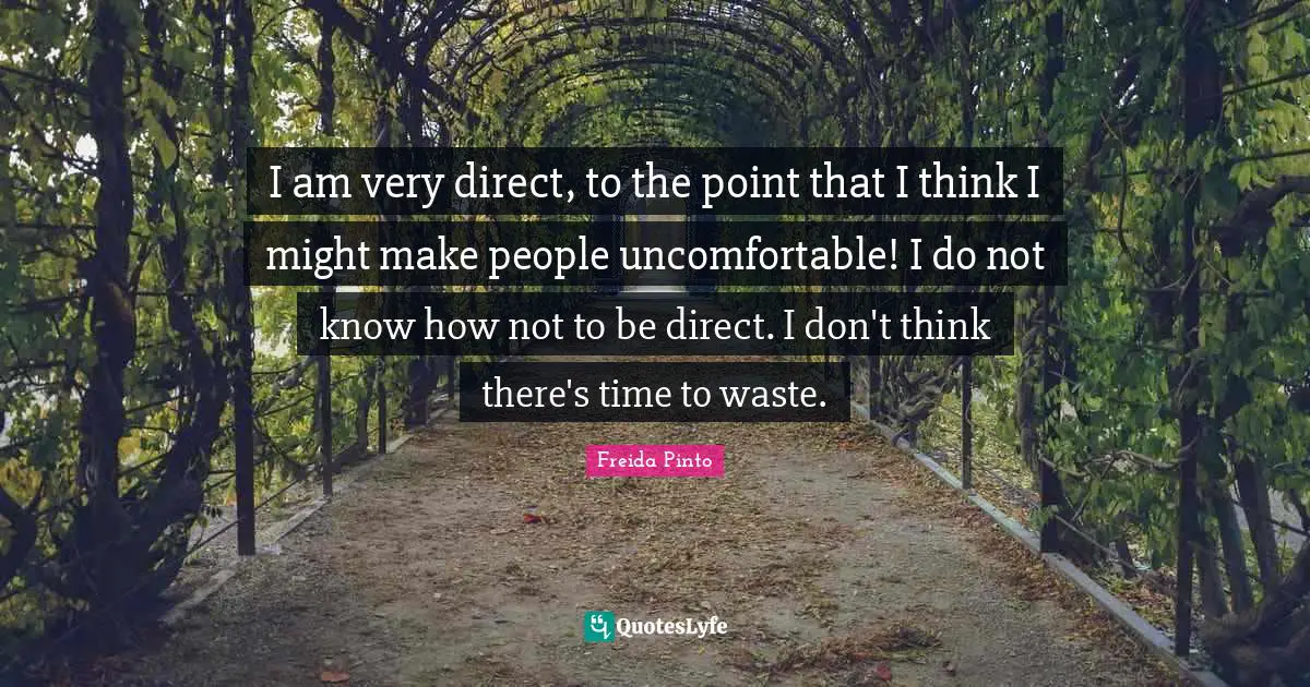 I am very direct, to the point that I think I might make people uncomfortable! I do not know how not to be direct. I don't think there's time to waste.