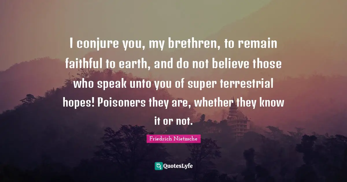Brethren Quotes: "I conjure you, my brethren, to remain faithful to earth, and do not believe those who speak unto you of super terrestrial hopes! Poisoners they are, whether they know it or not."