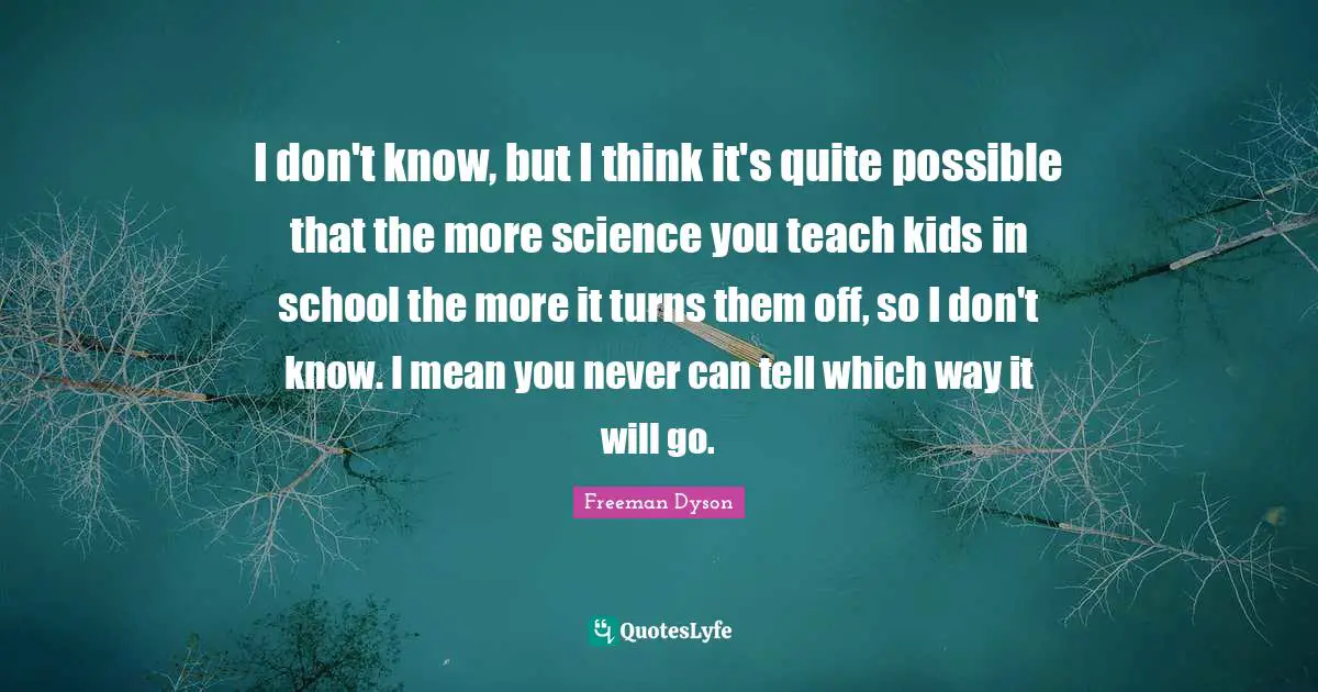 I don't know, but I think it's quite possible that the more science you teach kids in school the more it turns them off, so I don't know. I mean you never can tell which way it will go.