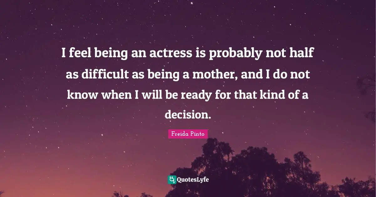 I feel being an actress is probably not half as difficult as being a mother, and I do not know when I will be ready for that kind of a decision.