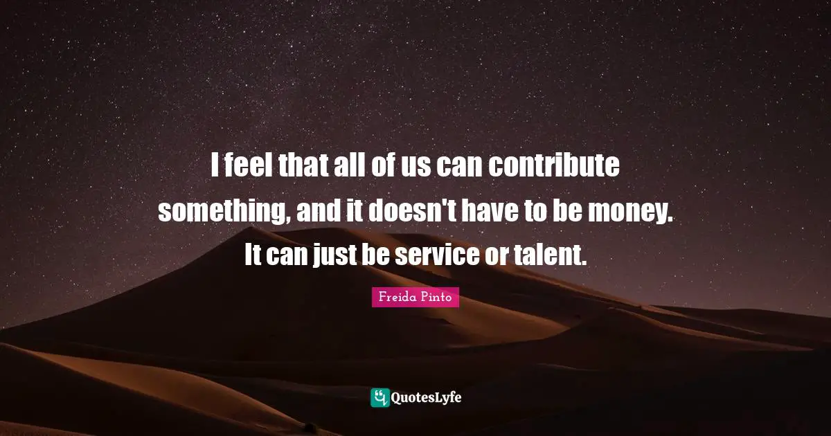 I feel that all of us can contribute something, and it doesn't have to be money. It can just be service or talent.
