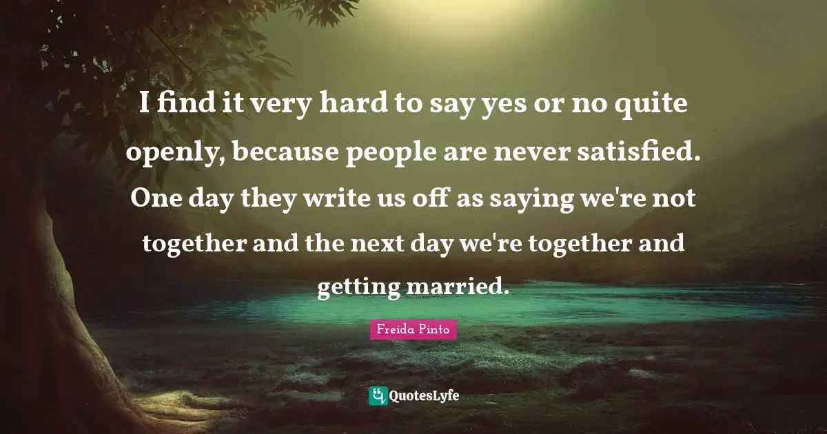I find it very hard to say yes or no quite openly, because people are never satisfied. One day they write us off as saying we're not together and the next day we're together and getting married.