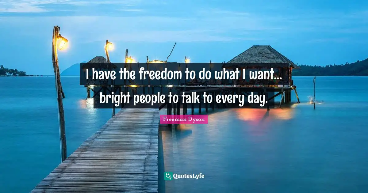 I have the freedom to do what I want... bright people to talk to every day.