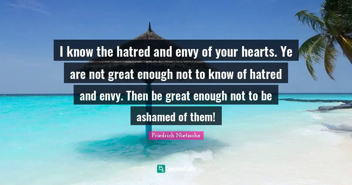 I know the hatred and envy of your hearts. Ye are not great enough not to know of hatred and envy. Then be great enough not to be ashamed of them!