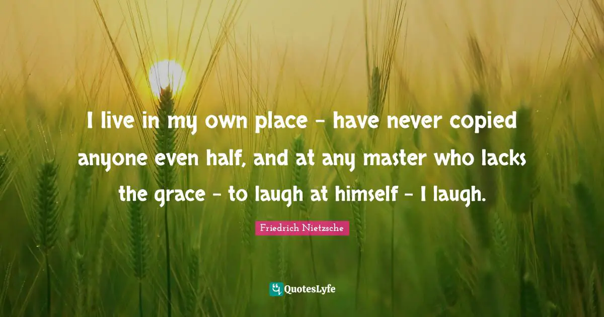 I live in my own place - have never copied anyone even half, and at any master who lacks the grace - to laugh at himself - I laugh.