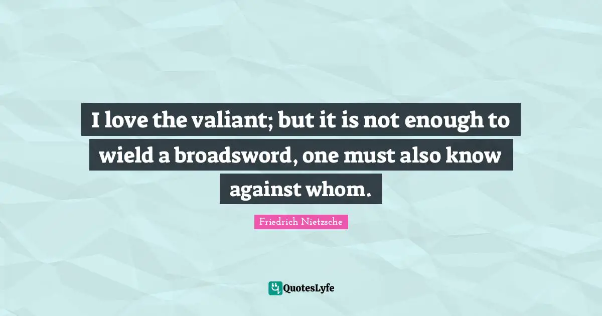 I love the valiant; but it is not enough to wield a broadsword, one must also know against whom.