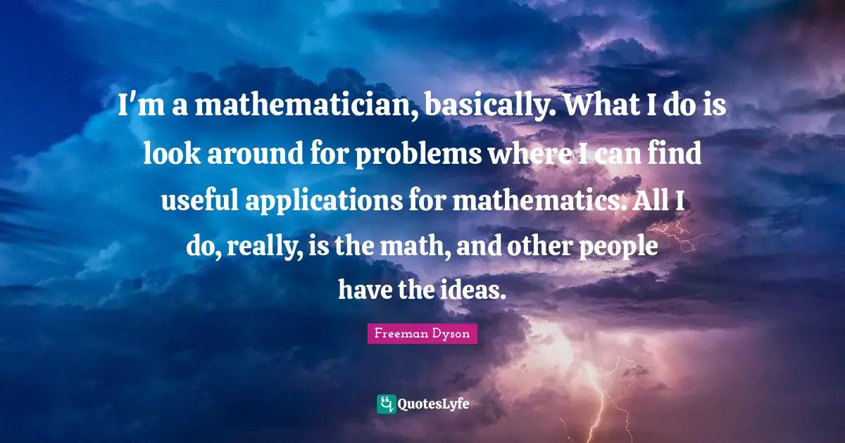 I'm a mathematician, basically. What I do is look around for problems where I can find useful applications for mathematics. All I do, really, is the math, and other people have the ideas.