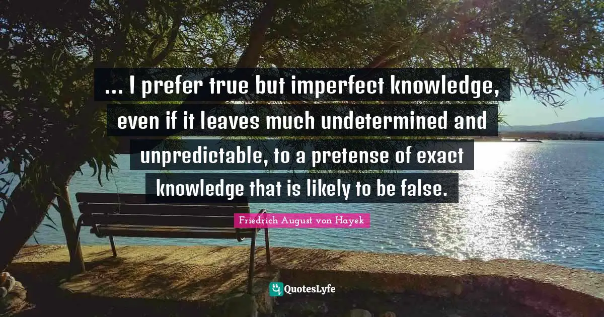 ... I prefer true but imperfect knowledge, even if it leaves much undetermined and unpredictable, to a pretense of exact knowledge that is likely to be false.