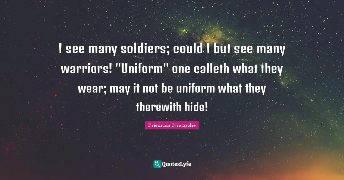 I see many soldiers; could I but see many warriors! "Uniform" one calleth what they wear; may it not be uniform what they therewith hide!