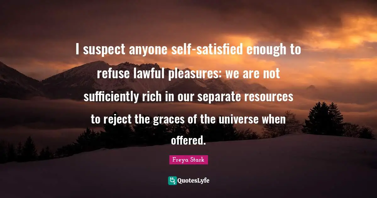 I suspect anyone self-satisfied enough to refuse lawful pleasures: we are not sufficiently rich in our separate resources to reject the graces of the universe when offered.