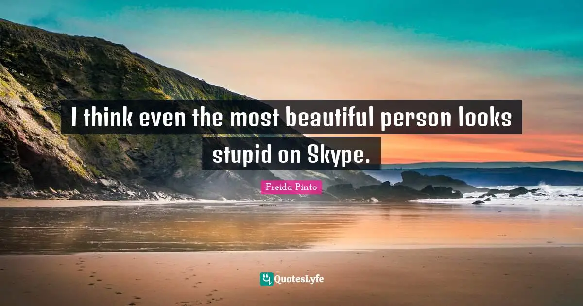 I think even the most beautiful person looks stupid on Skype.