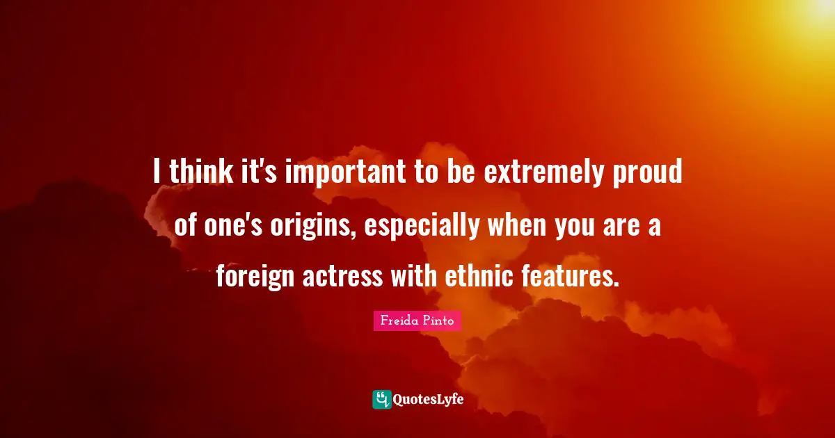 I think it's important to be extremely proud of one's origins, especially when you are a foreign actress with ethnic features.