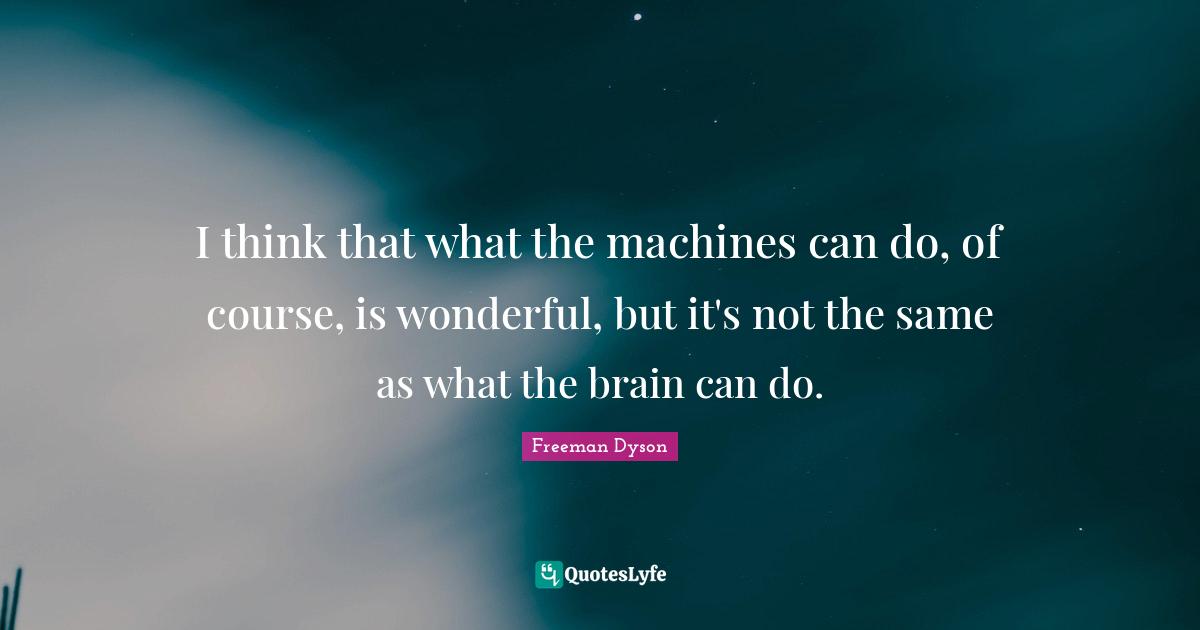 I think that what the machines can do, of course, is wonderful, but it's not the same as what the brain can do.