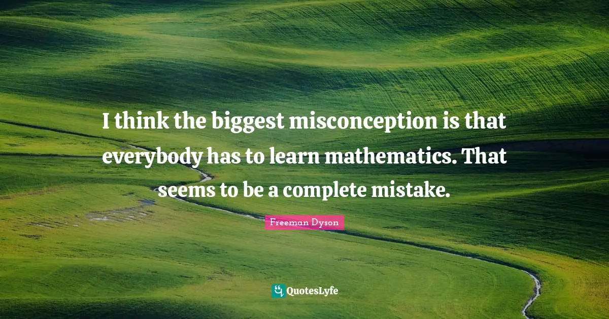 I think the biggest misconception is that everybody has to learn mathematics. That seems to be a complete mistake.