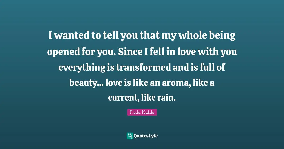 Frida Kahlo Quotes: I wanted to tell you that my whole being opened for you. Since I fell in love with you everything is transformed and is full of beauty... love is like an aroma, like a current, like rain.