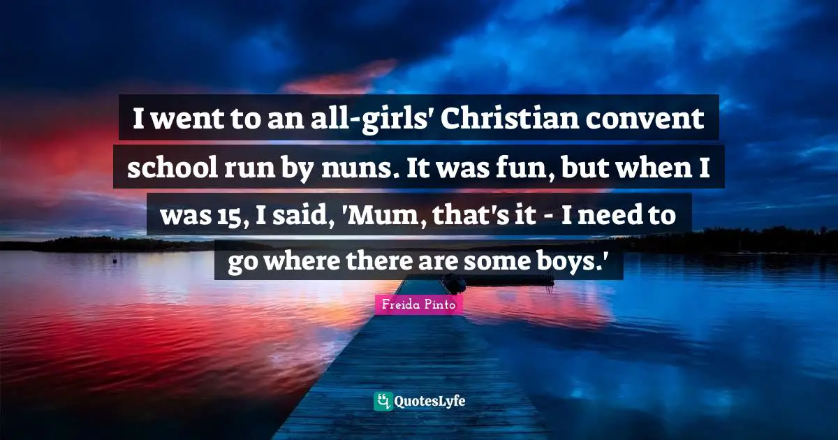 I went to an all-girls' Christian convent school run by nuns. It was fun, but when I was 15, I said, 'Mum, that's it - I need to go where there are some boys.'