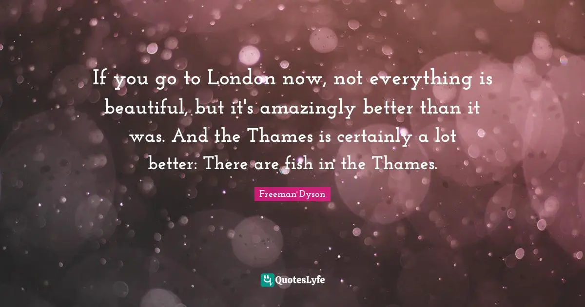 If you go to London now, not everything is beautiful, but it's amazingly better than it was. And the Thames is certainly a lot better: There are fish in the Thames.