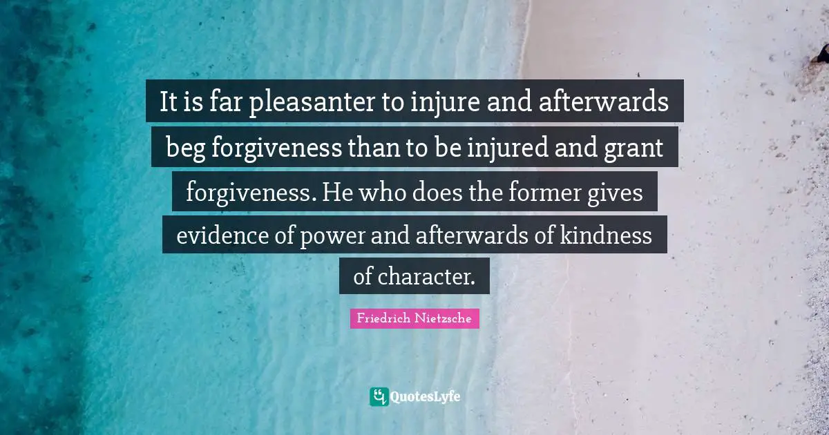 It is far pleasanter to injure and afterwards beg forgiveness than to be injured and grant forgiveness. He who does the former gives evidence of power and afterwards of kindness of character.