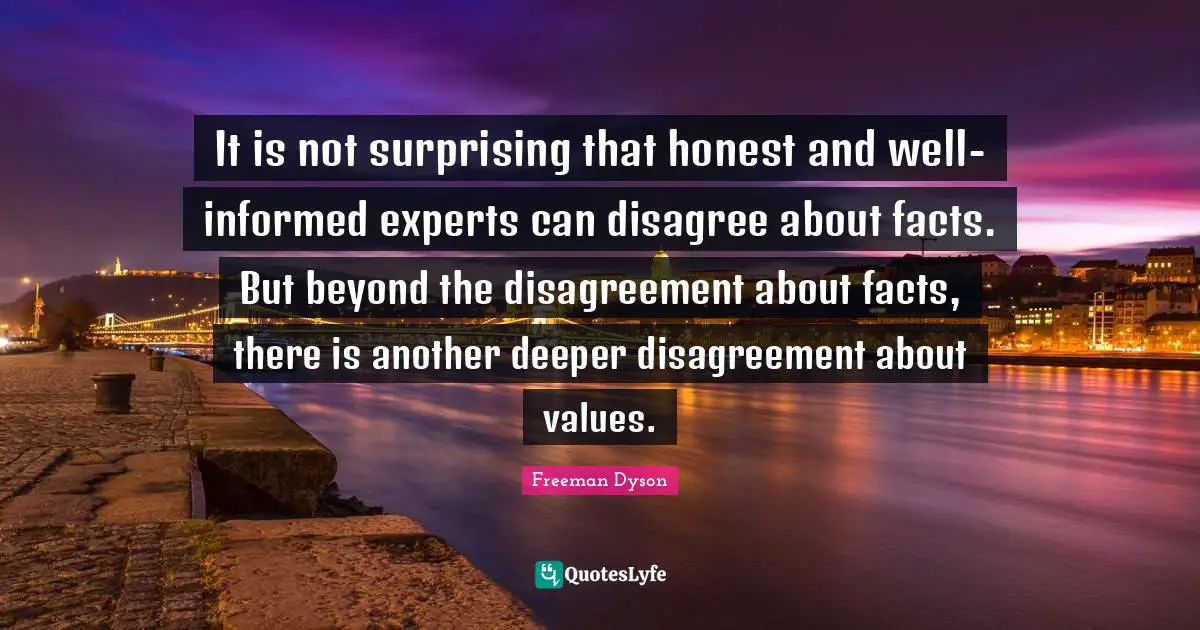 It is not surprising that honest and well-informed experts can disagree about facts. But beyond the disagreement about facts, there is another deeper disagreement about values.