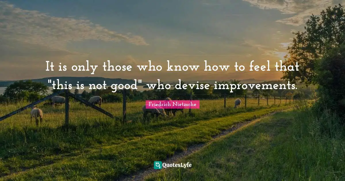 It is only those who know how to feel that "this is not good" who devise improvements.
