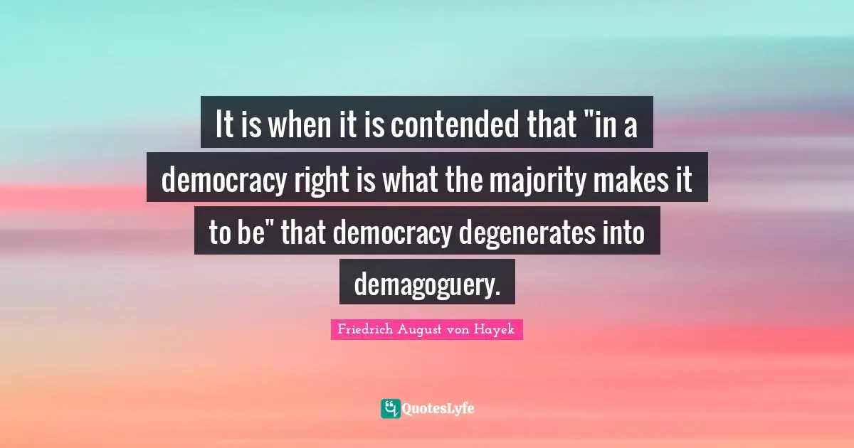 Friedrich August Von Hayek Quotes: "It is when it is contended that "in a democracy right is what the majority makes it to be" that democracy degenerates into demagoguery."