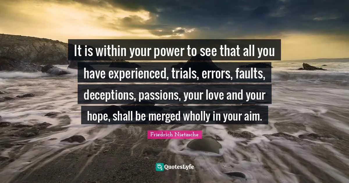 It is within your power to see that all you have experienced, trials, errors, faults, deceptions, passions, your love and your hope, shall be merged wholly in your aim.
