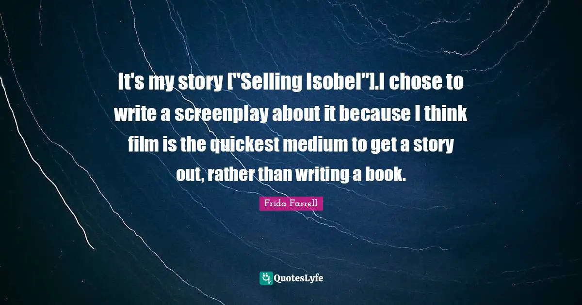 It's my story ["Selling Isobel"].I chose to write a screenplay about it because I think film is the quickest medium to get a story out, rather than writing a book.