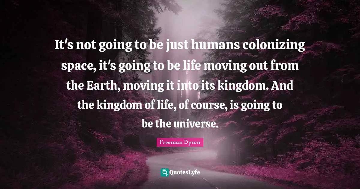It's not going to be just humans colonizing space, it's going to be life moving out from the Earth, moving it into its kingdom. And the kingdom of life, of course, is going to be the universe.