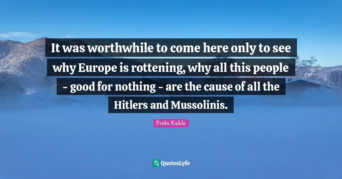 It was worthwhile to come here only to see why Europe is rottening, why all this people - good for nothing - are the cause of all the Hitlers and Mussolinis.