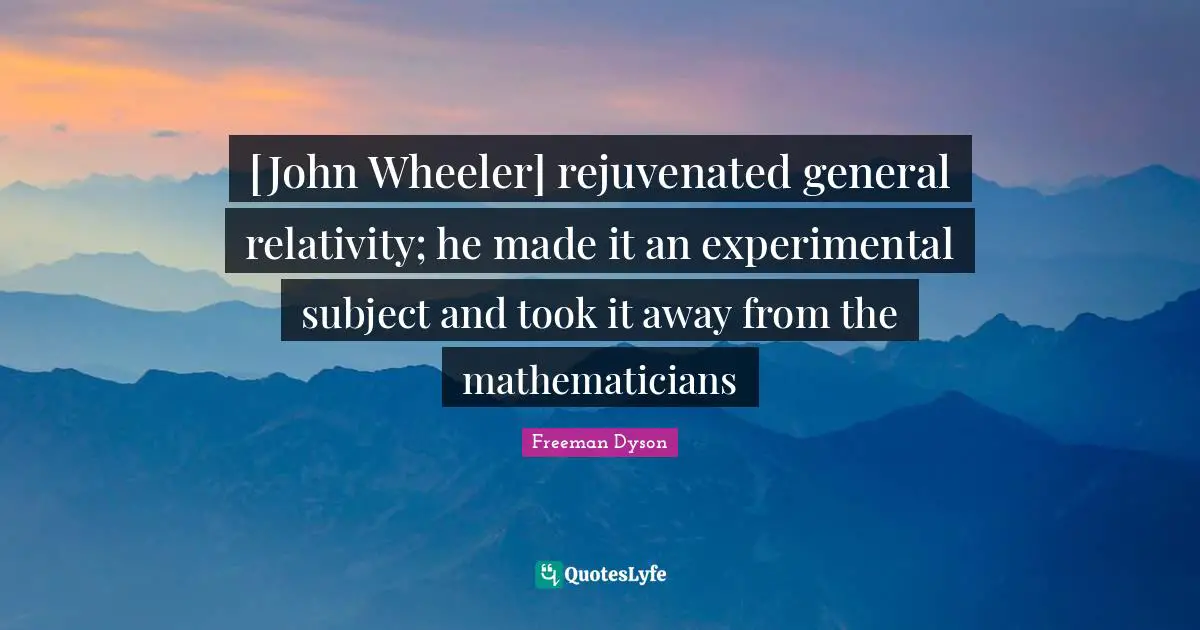 [John Wheeler] rejuvenated general relativity; he made it an experimental subject and took it away from the mathematicians