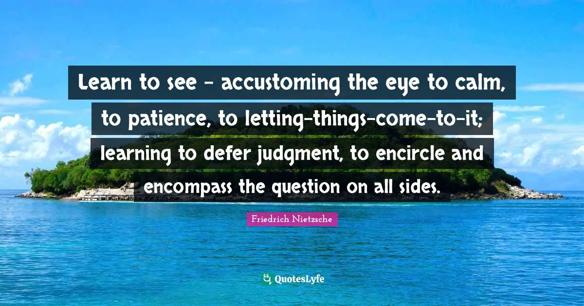 Learn to see - accustoming the eye to calm, to patience, to letting-things-come-to-it; learning to defer judgment, to encircle and encompass the question on all sides.