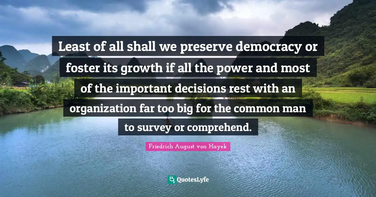 Least of all shall we preserve democracy or foster its growth if all the power and most of the important decisions rest with an organization far too big for the common man to survey or comprehend.